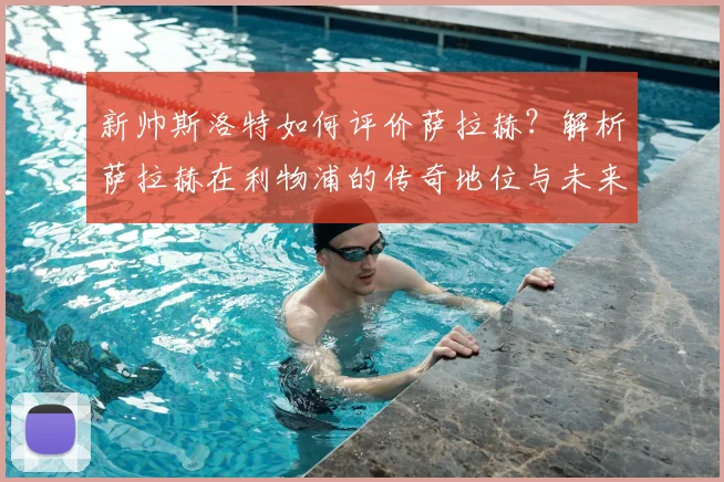 新帅斯洛特如何评价萨拉赫?解析萨拉赫在利物浦的传奇地位与未来