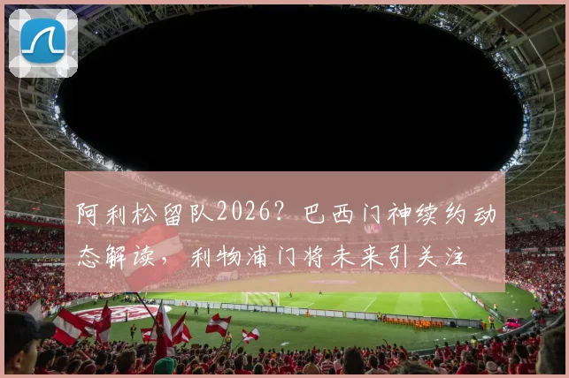 阿利松留队2026？巴西门神续约动态解读，利物浦门将未来引关注