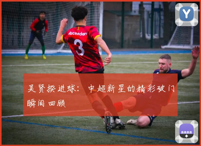 吴贤揆进球:中超新星的精彩破门瞬间回顾