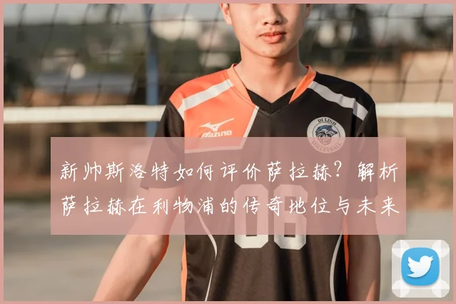 新帅斯洛特如何评价萨拉赫？解析萨拉赫在利物浦的传奇地位与未来