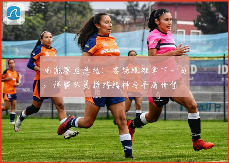 毛彪赛后总结:客场艰难拿下一分,详解队员拼搏精神与平局价值