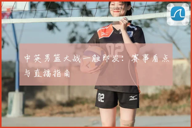 中英男篮大战一触即发:赛事看点与直播指南
