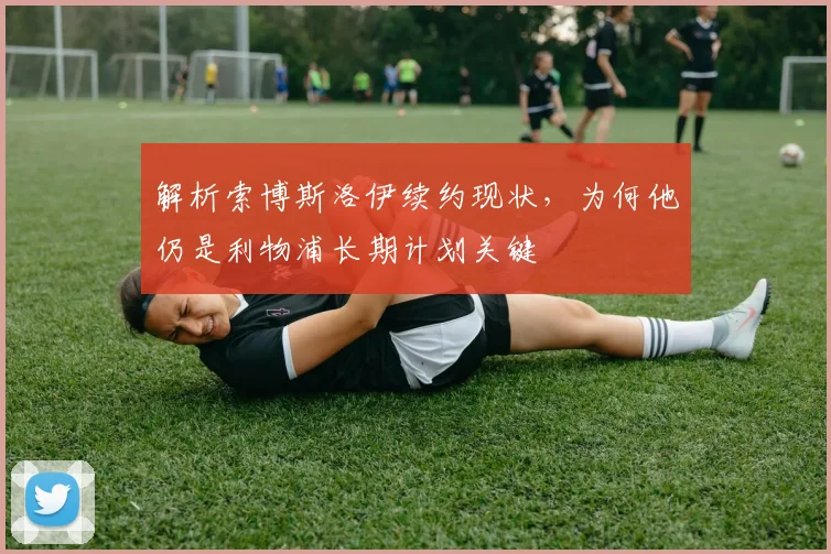 解析索博斯洛伊续约现状，为何他仍是利物浦长期计划关键