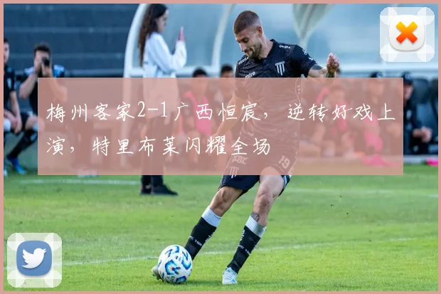 梅州客家2-1广西恒宸，逆转好戏上演，特里布莱闪耀全场