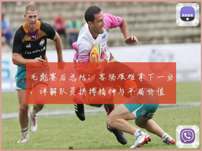 毛彪赛后总结：客场艰难拿下一分，详解队员拼搏精神与平局价值