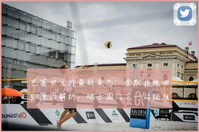 巴塞尔主帅最新表态:索默拒绝回归原因解析,瑞士国门下一站瞄准哪家豪门?