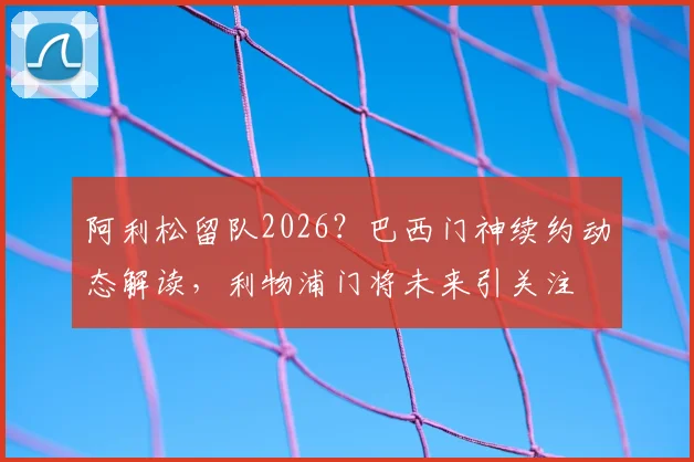 阿利松留队2026?巴西门神续约动态解读,利物浦门将未来引关注