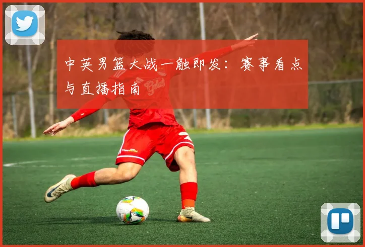中英男篮大战一触即发:赛事看点与直播指南