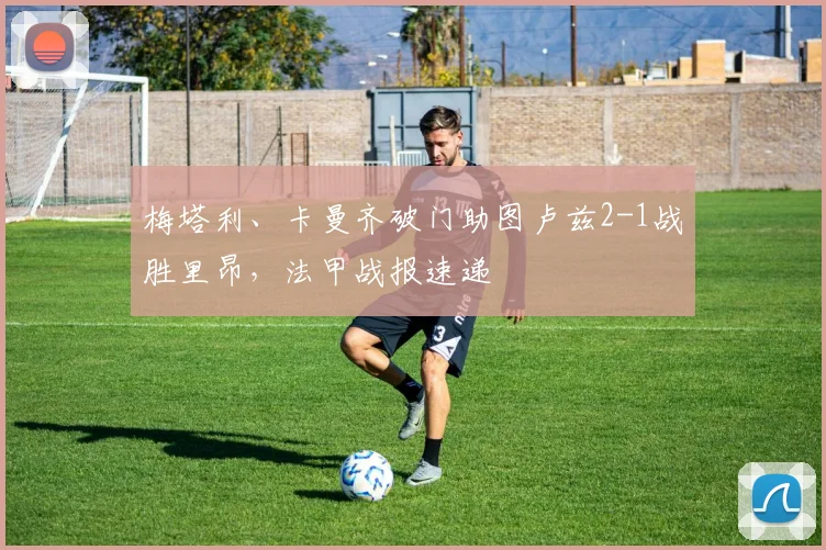 梅塔利、卡曼齐破门助图卢兹2-1战胜里昂,法甲战报速递