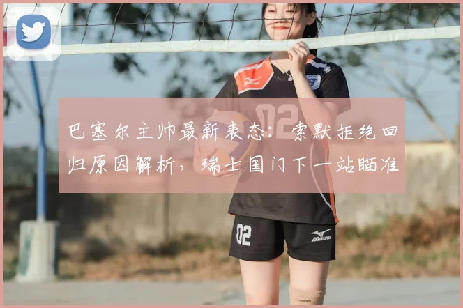 巴塞尔主帅最新表态：索默拒绝回归原因解析，瑞士国门下一站瞄准哪家豪门？